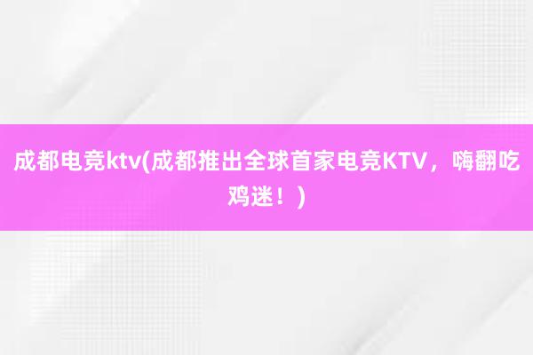 成都电竞ktv(成都推出全球首家电竞KTV，嗨翻吃鸡迷！)