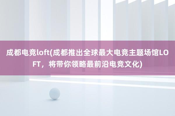 成都电竞loft(成都推出全球最大电竞主题场馆LOFT，将带你领略最前沿电竞文化)