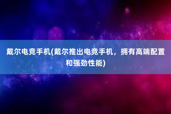 戴尔电竞手机(戴尔推出电竞手机，拥有高端配置和强劲性能)