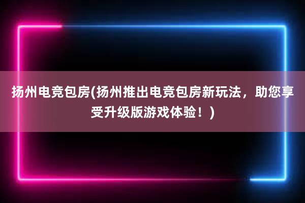 扬州电竞包房(扬州推出电竞包房新玩法，助您享受升级版游戏体验！)