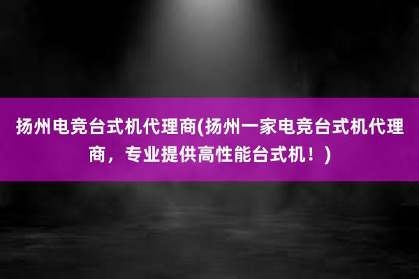 扬州电竞台式机代理商(扬州一家电竞台式机代理商，专业提供高性能台式机！)