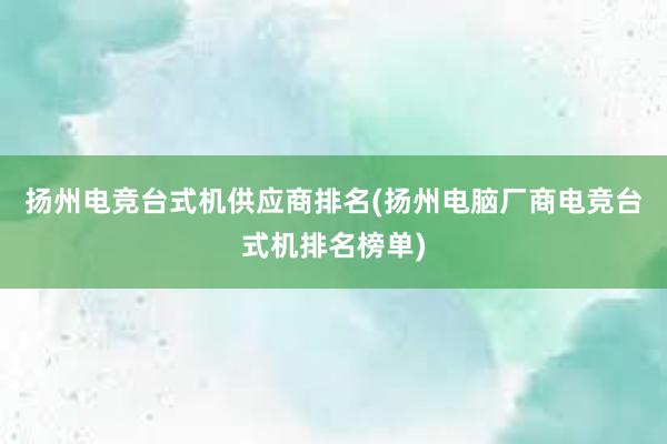 扬州电竞台式机供应商排名(扬州电脑厂商电竞台式机排名榜单)