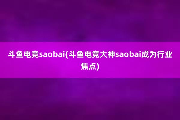 斗鱼电竞saobai(斗鱼电竞大神saobai成为行业焦点)