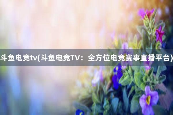 斗鱼电竞tv(斗鱼电竞TV：全方位电竞赛事直播平台)