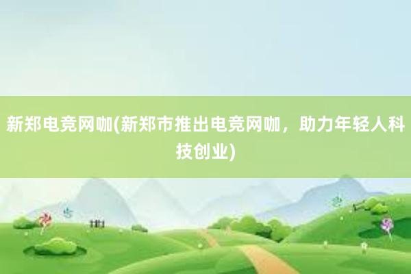 新郑电竞网咖(新郑市推出电竞网咖，助力年轻人科技创业)