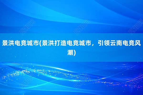 景洪电竞城市(景洪打造电竞城市，引领云南电竞风潮)