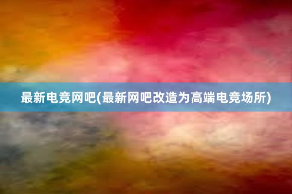 最新电竞网吧(最新网吧改造为高端电竞场所)