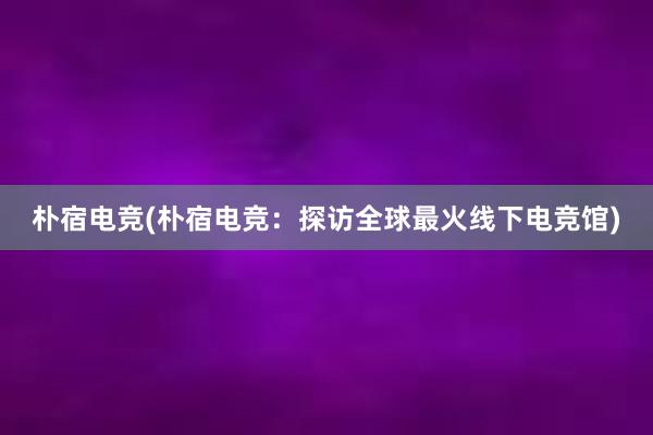 朴宿电竞(朴宿电竞：探访全球最火线下电竞馆)