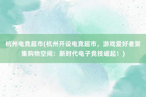 杭州电竞超市(杭州开设电竞超市，游戏爱好者聚集购物空间：新时代电子竞技崛起！)