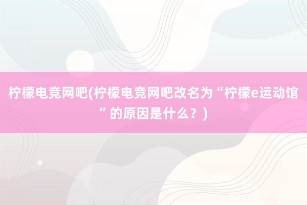 柠檬电竞网吧(柠檬电竞网吧改名为“柠檬e运动馆”的原因是什么？)