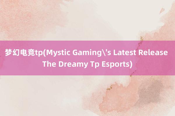 梦幻电竞tp(Mystic Gaming's Latest Release The Dreamy Tp Esports)