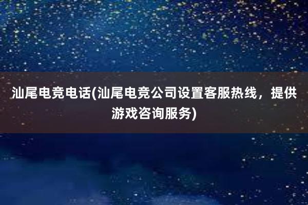 汕尾电竞电话(汕尾电竞公司设置客服热线，提供游戏咨询服务)