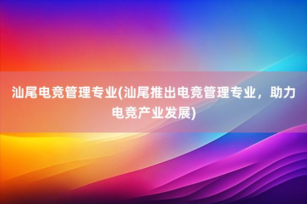 汕尾电竞管理专业(汕尾推出电竞管理专业，助力电竞产业发展)