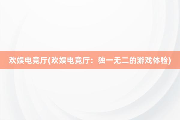 欢娱电竞厅(欢娱电竞厅：独一无二的游戏体验)