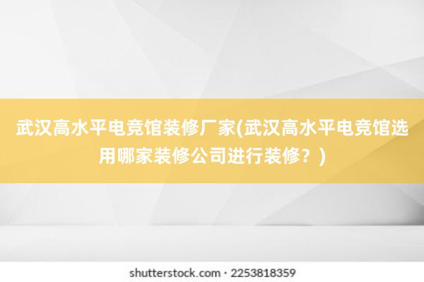 武汉高水平电竞馆装修厂家(武汉高水平电竞馆选用哪家装修公司进行装修？)