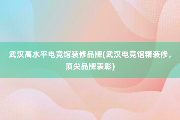 武汉高水平电竞馆装修品牌(武汉电竞馆精装修，顶尖品牌表彰)