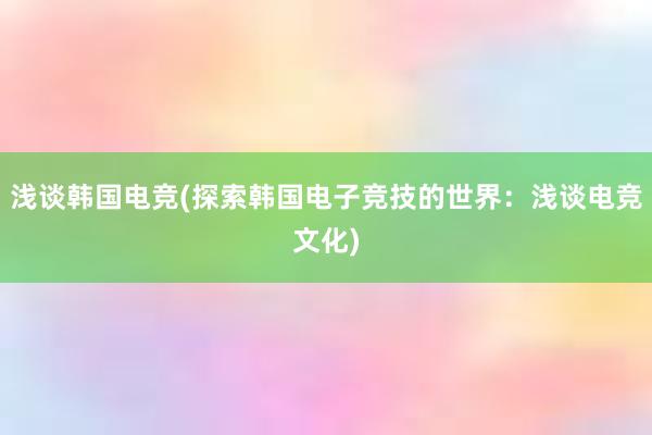 浅谈韩国电竞(探索韩国电子竞技的世界：浅谈电竞文化)