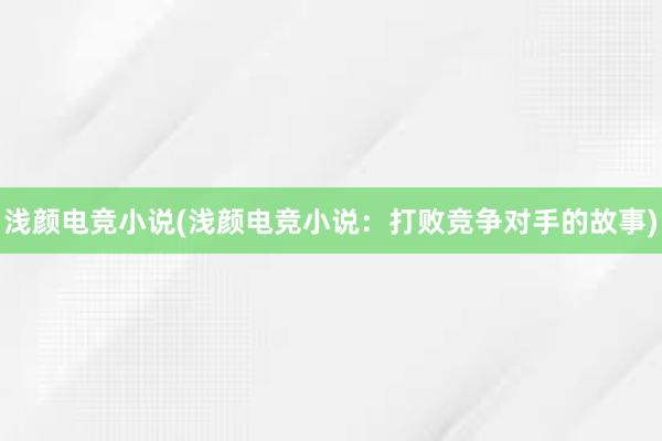 浅颜电竞小说(浅颜电竞小说：打败竞争对手的故事)