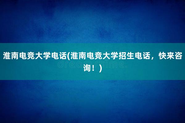 淮南电竞大学电话(淮南电竞大学招生电话，快来咨询！)