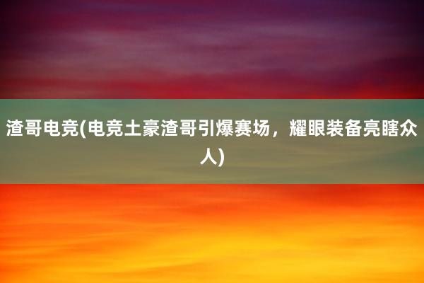 渣哥电竞(电竞土豪渣哥引爆赛场，耀眼装备亮瞎众人)