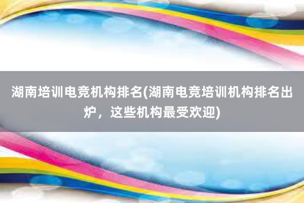 湖南培训电竞机构排名(湖南电竞培训机构排名出炉，这些机构最受欢迎)