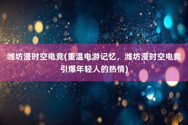 潍坊漫时空电竞(重温电游记忆，潍坊漫时空电竞引爆年轻人的热情)