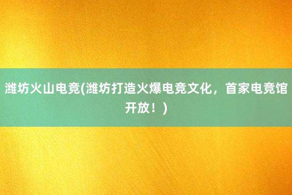 潍坊火山电竞(潍坊打造火爆电竞文化，首家电竞馆开放！)