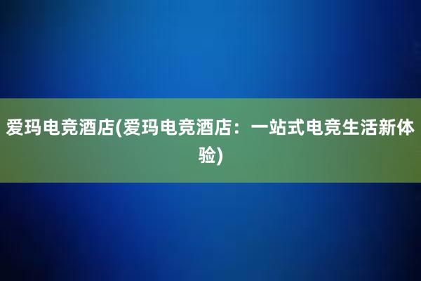 爱玛电竞酒店(爱玛电竞酒店：一站式电竞生活新体验)