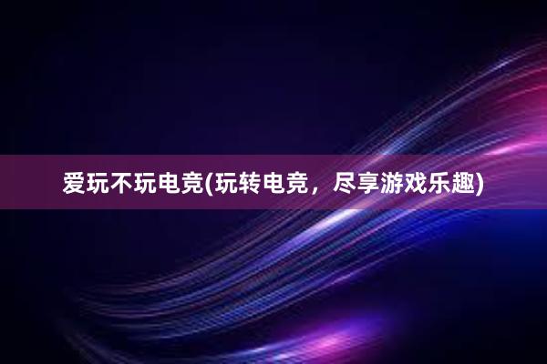 爱玩不玩电竞(玩转电竞，尽享游戏乐趣)