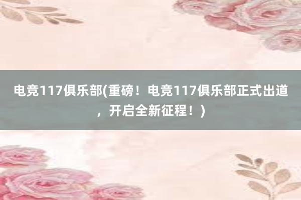 电竞117俱乐部(重磅！电竞117俱乐部正式出道，开启全新征程！)