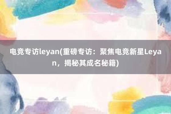 电竞专访leyan(重磅专访：聚焦电竞新星Leyan，揭秘其成名秘籍)