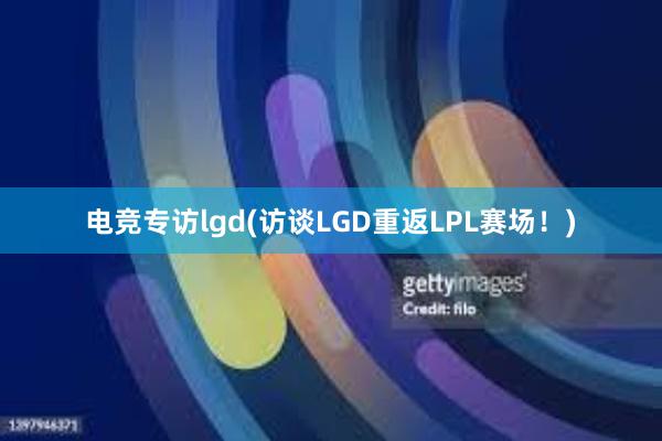 电竞专访lgd(访谈LGD重返LPL赛场！)