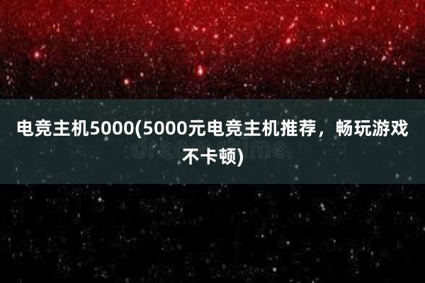 电竞主机5000(5000元电竞主机推荐，畅玩游戏不卡顿)