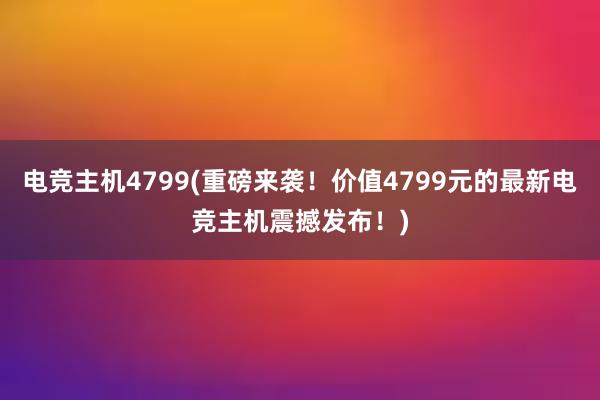 电竞主机4799(重磅来袭！价值4799元的最新电竞主机震撼发布！)