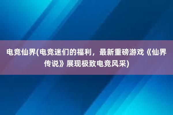 电竞仙界(电竞迷们的福利，最新重磅游戏《仙界传说》展现极致电竞风采)