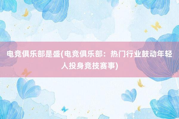 电竞俱乐部是盛(电竞俱乐部：热门行业鼓动年轻人投身竞技赛事)