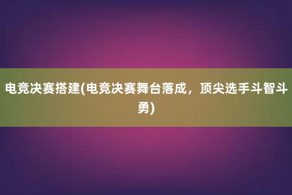 电竞决赛搭建(电竞决赛舞台落成，顶尖选手斗智斗勇)