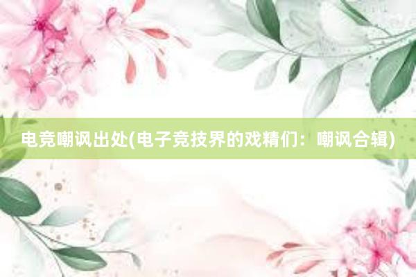 电竞嘲讽出处(电子竞技界的戏精们：嘲讽合辑)