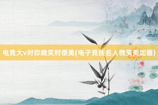 电竞大v对你微笑时很美(电子竞技名人微笑美如画)