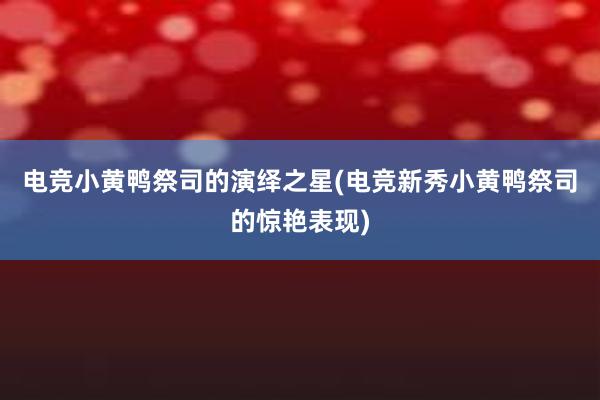 电竞小黄鸭祭司的演绎之星(电竞新秀小黄鸭祭司的惊艳表现)