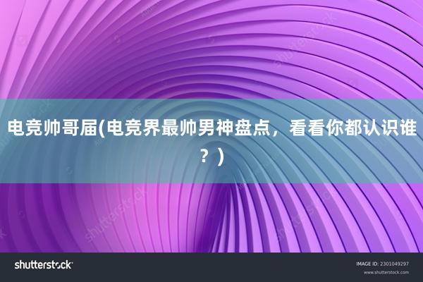 电竞帅哥届(电竞界最帅男神盘点，看看你都认识谁？)