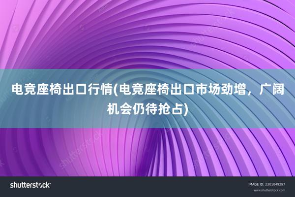 电竞座椅出口行情(电竞座椅出口市场劲增，广阔机会仍待抢占)