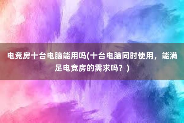 电竞房十台电脑能用吗(十台电脑同时使用，能满足电竞房的需求吗？)