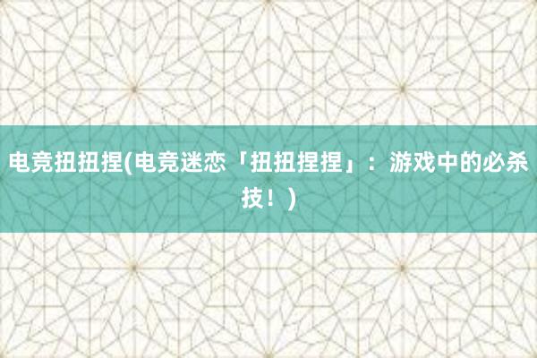 电竞扭扭捏(电竞迷恋「扭扭捏捏」：游戏中的必杀技！)