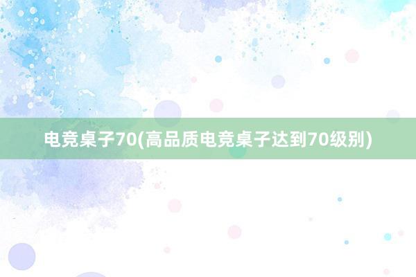 电竞桌子70(高品质电竞桌子达到70级别)