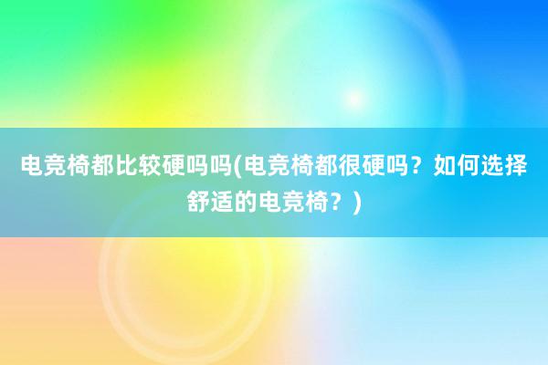 电竞椅都比较硬吗吗(电竞椅都很硬吗？如何选择舒适的电竞椅？)