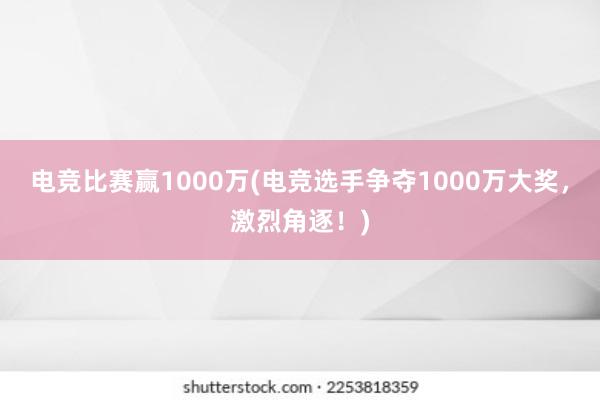 电竞比赛赢1000万(电竞选手争夺1000万大奖，激烈角逐！)