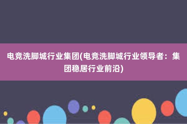 电竞洗脚城行业集团(电竞洗脚城行业领导者：集团稳居行业前沿)