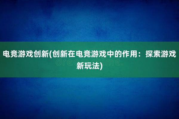 电竞游戏创新(创新在电竞游戏中的作用：探索游戏新玩法)