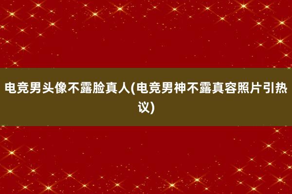 电竞男头像不露脸真人(电竞男神不露真容照片引热议)